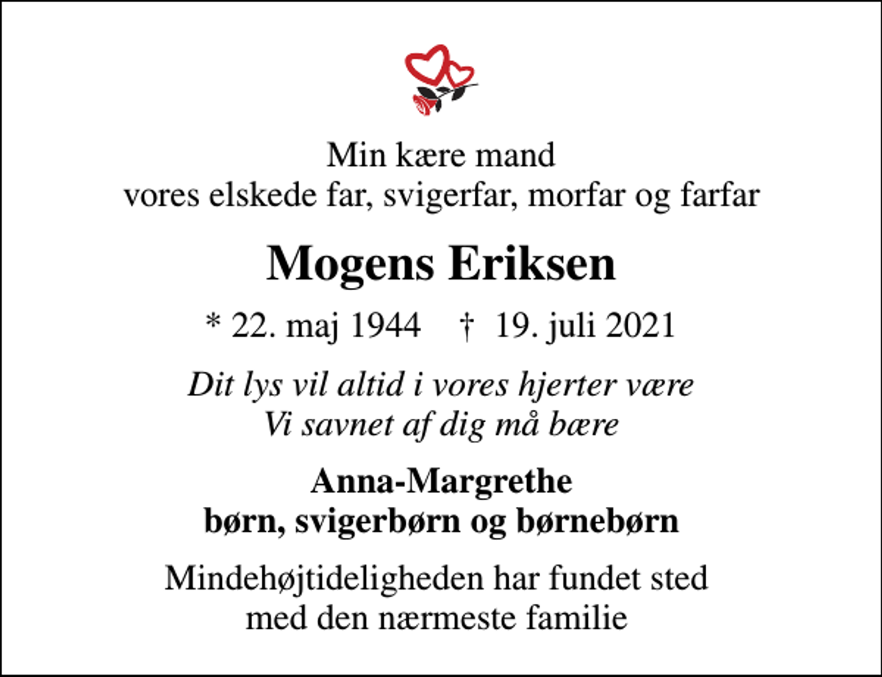 <p>Min kære mand vores elskede far, svigerfar, morfar og farfar<br />Mogens Eriksen<br />* 22. maj 1944 ✝ 19. juli 2021<br />Dit lys vil altid i vores hjerter være Vi savnet af dig må bære<br />Anna-Margrethe børn, svigerbørn og børnebørn<br />Mindehøjtideligheden har fundet sted med den nærmeste familie</p>