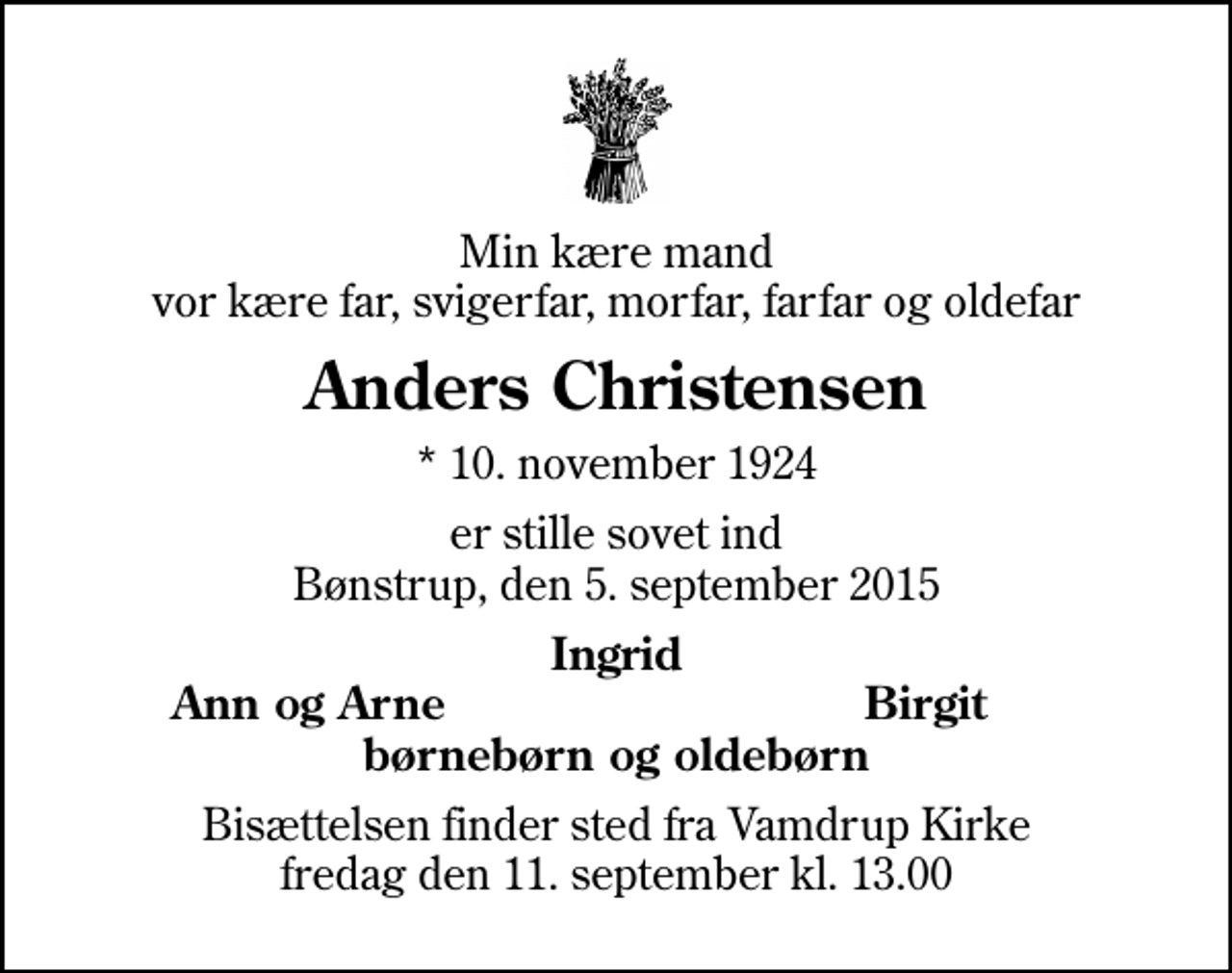 <p>Min kære mand vor kære far, svigerfar, morfar, farfar og oldefar<br />Anders Christensen<br />* 10. november 1924<br />er stille sovet ind Bønstrup, den 5. september 2015<br />Ingrid<br />Ann og Arne<br />Birgit<br />Bisættelsen finder sted fra Vamdrup Kirke fredag den 11. september kl. 13.00</p>