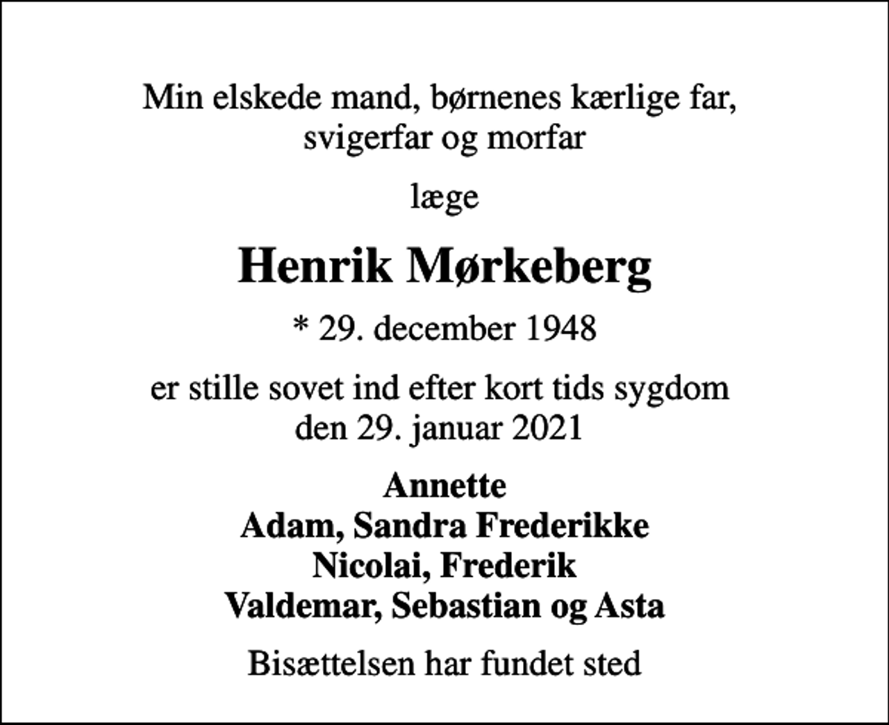 <p>Min elskede mand, børnenes kærlige far, svigerfar og morfar<br />læge<br />Henrik Mørkeberg<br />* 29. december 1948<br />er stille sovet ind efter kort tids sygdom den 29. januar 2021<br />Annette Adam, Sandra Frederikke Nicolai, Frederik Valdemar, Sebastian og Asta<br />Bisættelsen har fundet sted</p>