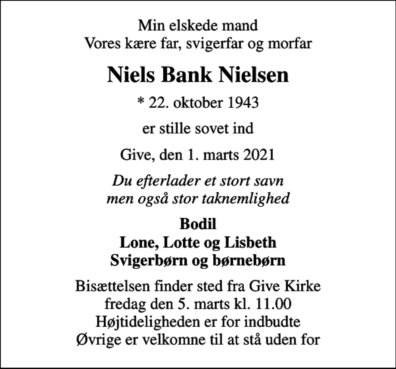 <p>Min elskede mand Vores kære far, svigerfar og morfar<br />Niels Bank Nielsen<br />* 22. oktober 1943<br />er stille sovet ind<br />Give, den 1. marts 2021<br />Du efterlader et stort savn men også stor taknemlighed<br />Bodil Lone, Lotte og Lisbeth Svigerbørn og børnebørn<br />Bisættelsen finder sted fra Give Kirke fredag den 5. marts kl. 11.00 Højtideligheden er for indbudte Øvrige er velkomne til at stå uden for</p>
