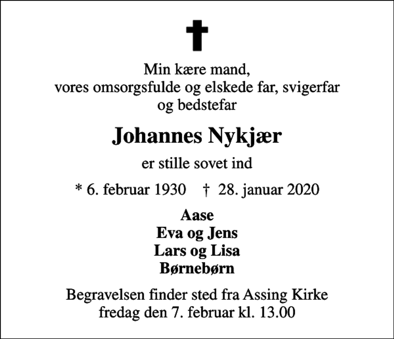 <p>Min kære mand, vores omsorgsfulde og elskede far, svigerfar og bedstefar<br />Johannes Nykjær<br />er stille sovet ind<br />* 6. februar 1930 ✝ 28. januar 2020<br />Aase Eva og Jens Lars og Lisa Børnebørn<br />Begravelsen finder sted fra Assing Kirke fredag den 7. februar kl. 13.00</p>