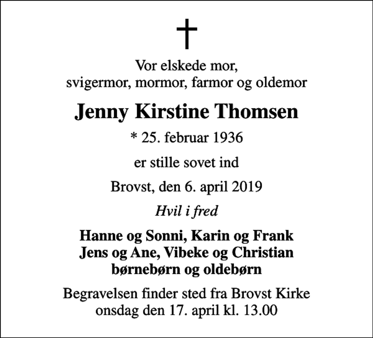 <p>Vor elskede mor, svigermor, mormor, farmor og oldemor<br />Jenny Kirstine Thomsen<br />* 25. februar 1936<br />er stille sovet ind<br />Brovst, den 6. april 2019<br />Hvil i fred<br />Hanne og Sonni, Karin og Frank Jens og Ane, Vibeke og Christian<br />Begravelsen finder sted fra Brovst Kirke onsdag den 17. april kl. 13.00</p>