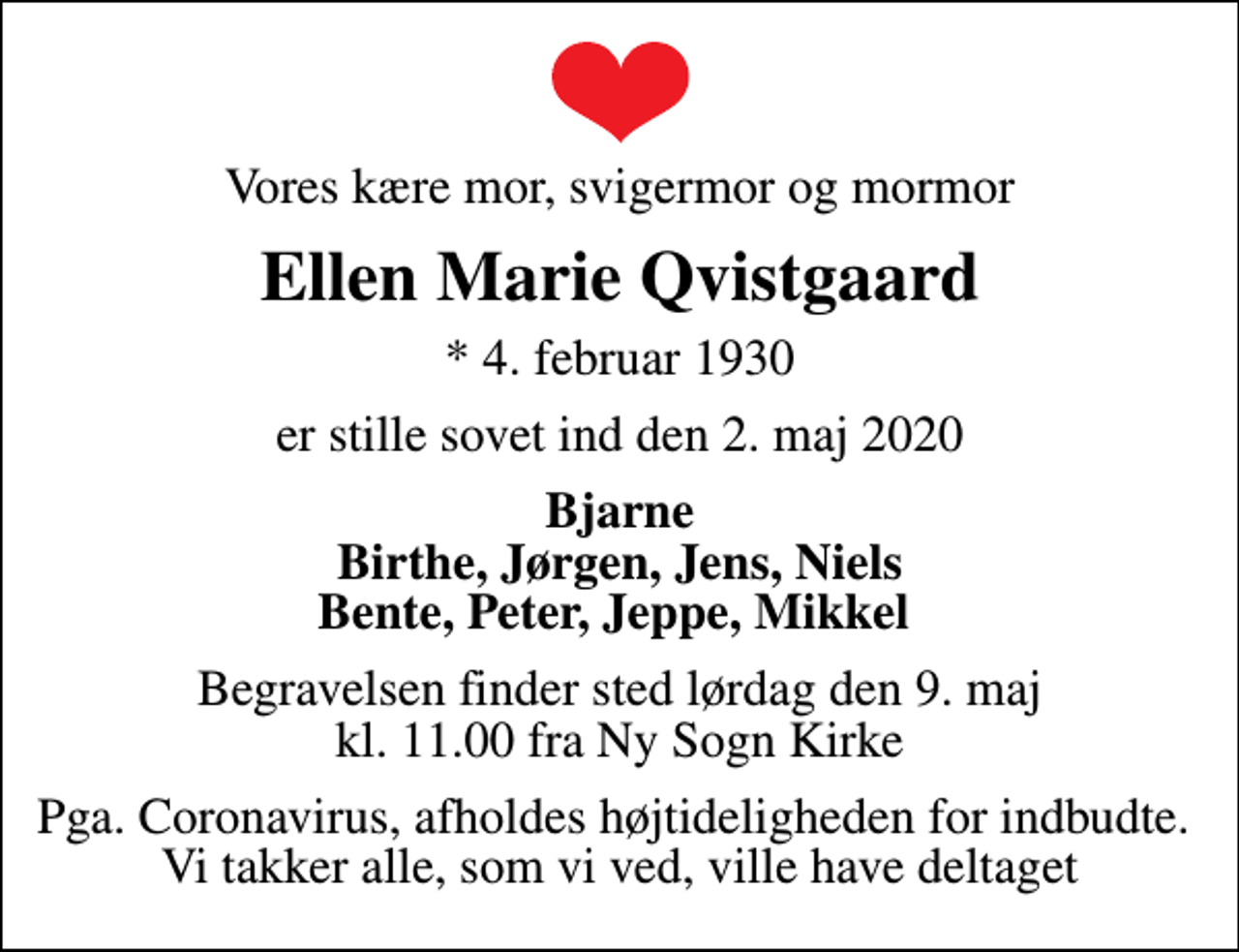 <p>Vores kære mor, svigermor og mormor<br />Ellen Marie Qvistgaard<br />* 4. februar 1930<br />er stille sovet ind den 2. maj 2020<br />Bjarne Birthe, Jørgen, Jens, Niels Bente, Peter, Jeppe, Mikkel<br />Begravelsen finder sted lørdag den 9. maj kl. 11.00 fra Ny Sogn Kirke<br />Pga. Coronavirus, afholdes højtideligheden for indbudte. Vi takker alle, som vi ved, ville have deltaget</p>
