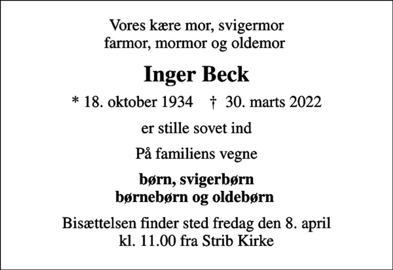 <p>Vores kære mor, svigermor farmor, mormor og oldemor<br />Inger Beck<br />* 18. oktober 1934 ✝ 30. marts 2022<br />er stille sovet ind<br />På familiens vegne<br />børn, svigerbørn børnebørn og oldebørn<br />Bisættelsen finder sted fredag den 8. april kl. 11.00 fra Strib Kirke</p>