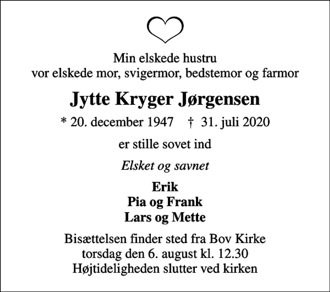 <p>Min elskede hustru vor elskede mor, svigermor, bedstemor og farmor<br />Jytte Kryger Jørgensen<br />* 20. december 1947 ✝ 31. juli 2020<br />er stille sovet ind<br />Elsket og savnet<br />Erik Pia og Frank Lars og Mette<br />Bisættelsen finder sted fra Bov Kirke torsdag den 6. august kl. 12.30 Højtideligheden slutter ved kirken</p>