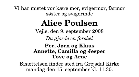 <p>Vi har mistet vor kære mor, svigermor, farmor søster og svigerinde<br />Alice Poulsen<br />Vejle, den 9. september 2008<br />Du gjorde en forskel<br />Per, Jørn og Klaus Annette, Camilla og Jesper Tove og Arne<br />Bisættelsen finder sted fra Grejsdal Kirke mandag den 15. september kl. 11.30</p>