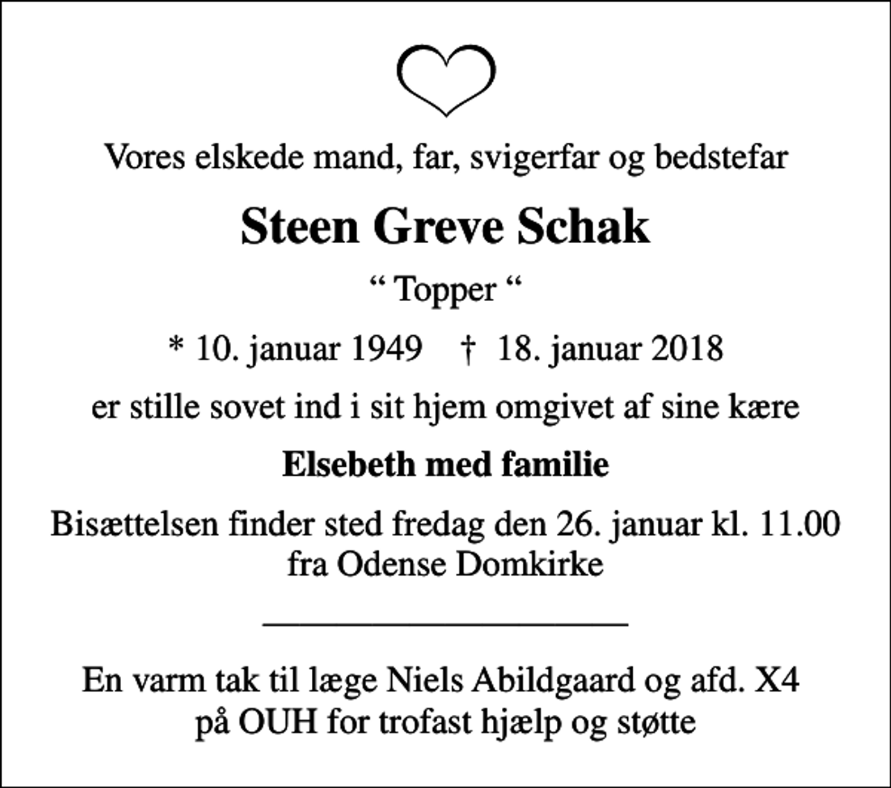 <p>Vores elskede mand, far, svigerfar og bedstefar<br />Steen Greve Schak<br />Topper<br />* 10. januar 1949 ✝ 18. januar 2018<br />er stille sovet ind i sit hjem omgivet af sine kære<br />Elsebeth med familie<br />Bisættelsen finder sted fredag den 26. januar kl. 11.00 fra Sankt Knuds Kirke<br />Bisættelsen finder sted fredag den 26. januar kl. 11.00 fra Odense Domkirke<br />En varm tak til læge Niels Abildgaard og afd. X4 på OUH for trofast hjælp og støtte</p>