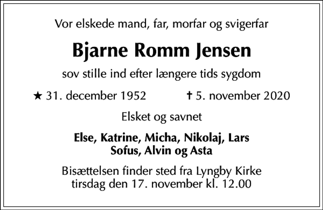 <p>Vor elskede mand, far, morfar og svigerfar<br />Bjarne Romm Jensen<br />sov stille ind efter længere tids sygdom<br />* 31. december 1952 ✝ 5. november 2020<br />Elsket og savnet<br />Else, Katrine, Micha, Nikolaj, Lars Sofus, Alvin og Asta<br />Bisættelsen finder sted fra Lyngby Kirke tirsdag den 17. november kl. 12.00</p>