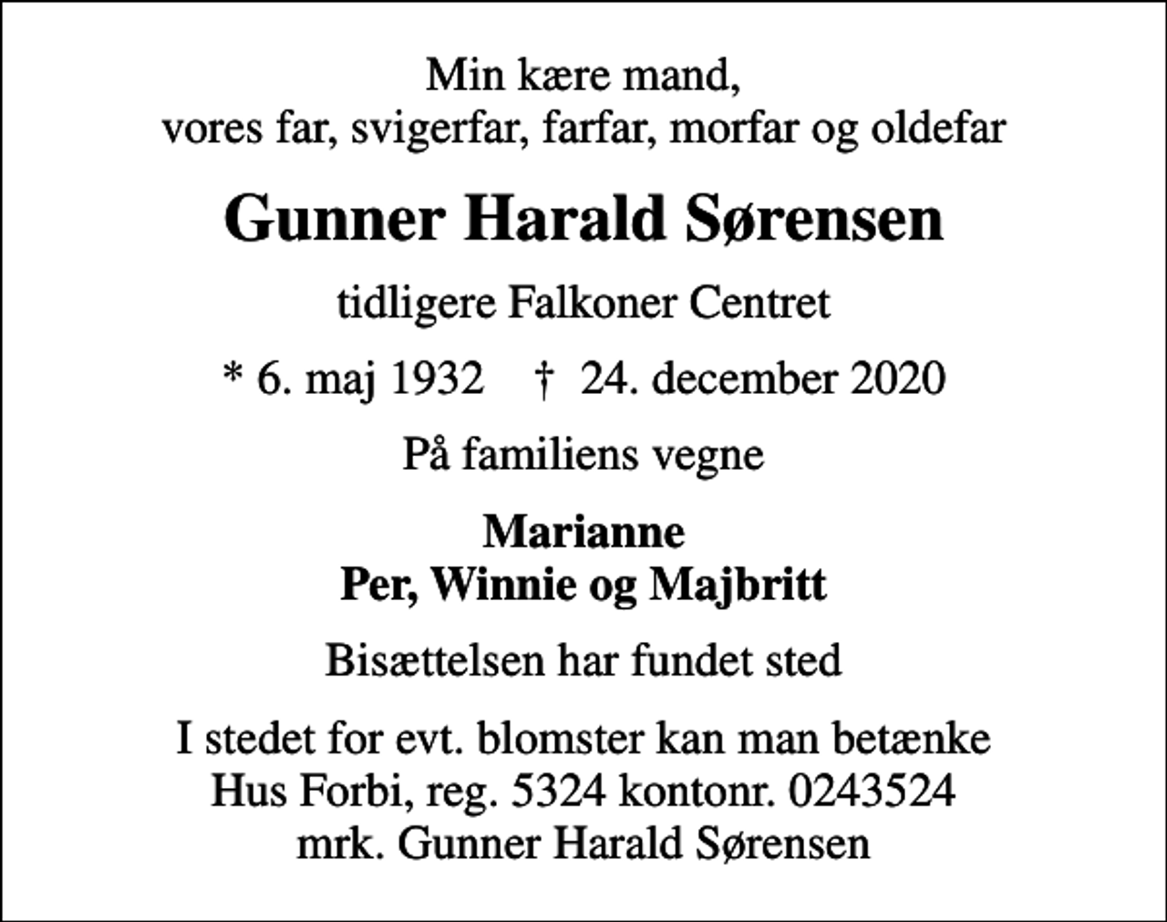 <p>Min kære mand, vores far, svigerfar, farfar, morfar og oldefar<br />Gunner Harald Sørensen<br />tidligere Falkoner Centret<br />* 6. maj 1932 ✝ 24. december 2020<br />På familiens vegne<br />Marianne Per, Winnie og Majbritt<br />Bisættelsen har fundet sted<br />I stedet for evt. blomster kan man betænke<br />Hus Forbi reg.5324kontonr.0243524mrk. Gunner Harald<br />Sørensen</p>