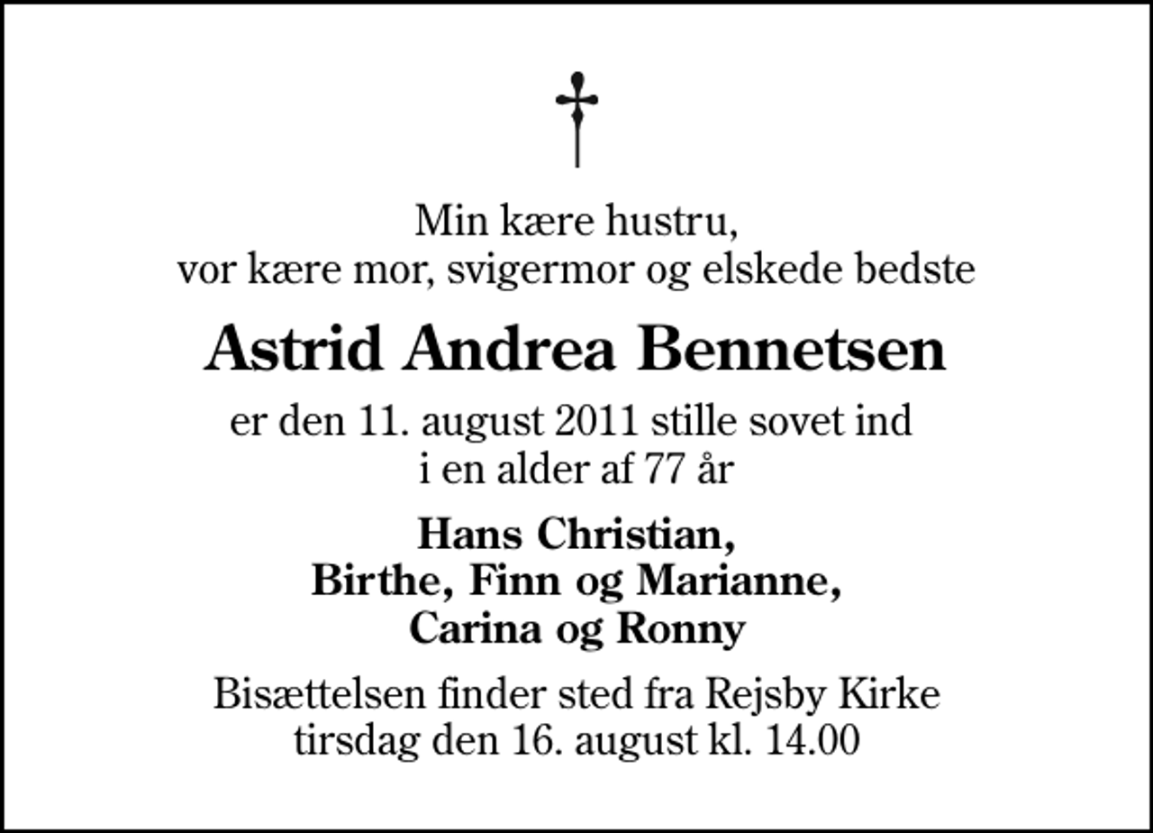 <p>Min kære hustru, vor kære mor, svigermor og elskede bedste<br />Astrid Andrea Bennetsen<br />er den 11. august 2011 stille sovet ind i en alder af 77 år<br />Hans Christian, Birthe, Finn og Marianne, Carina og Ronny<br />Bisættelsen finder sted fra Rejsby Kirke tirsdag den 16. august kl. 14.00</p>