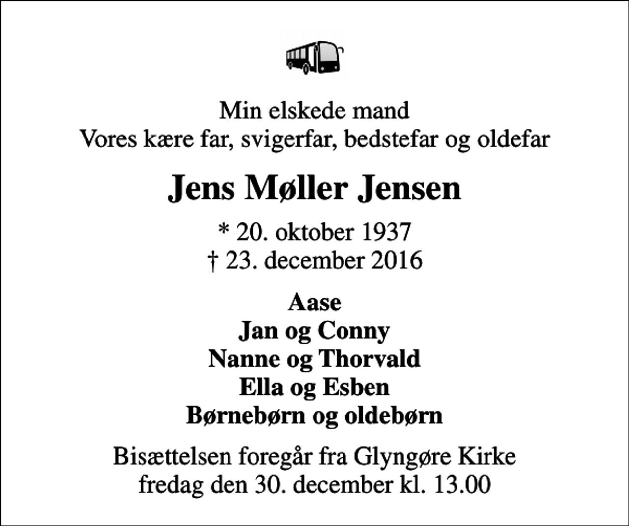<p>Min elskede mand Vores kære far, svigerfar, bedstefar og oldefar<br />Jens Møller Jensen<br />* 20. oktober 1937<br />✝ 23. december 2016<br />Aase Jan og Conny Nanne og Thorvald Ella og Esben Børnebørn og oldebørn<br />Bisættelsen foregår fra Glyngøre Kirke fredag den 30. december kl. 13.00</p>