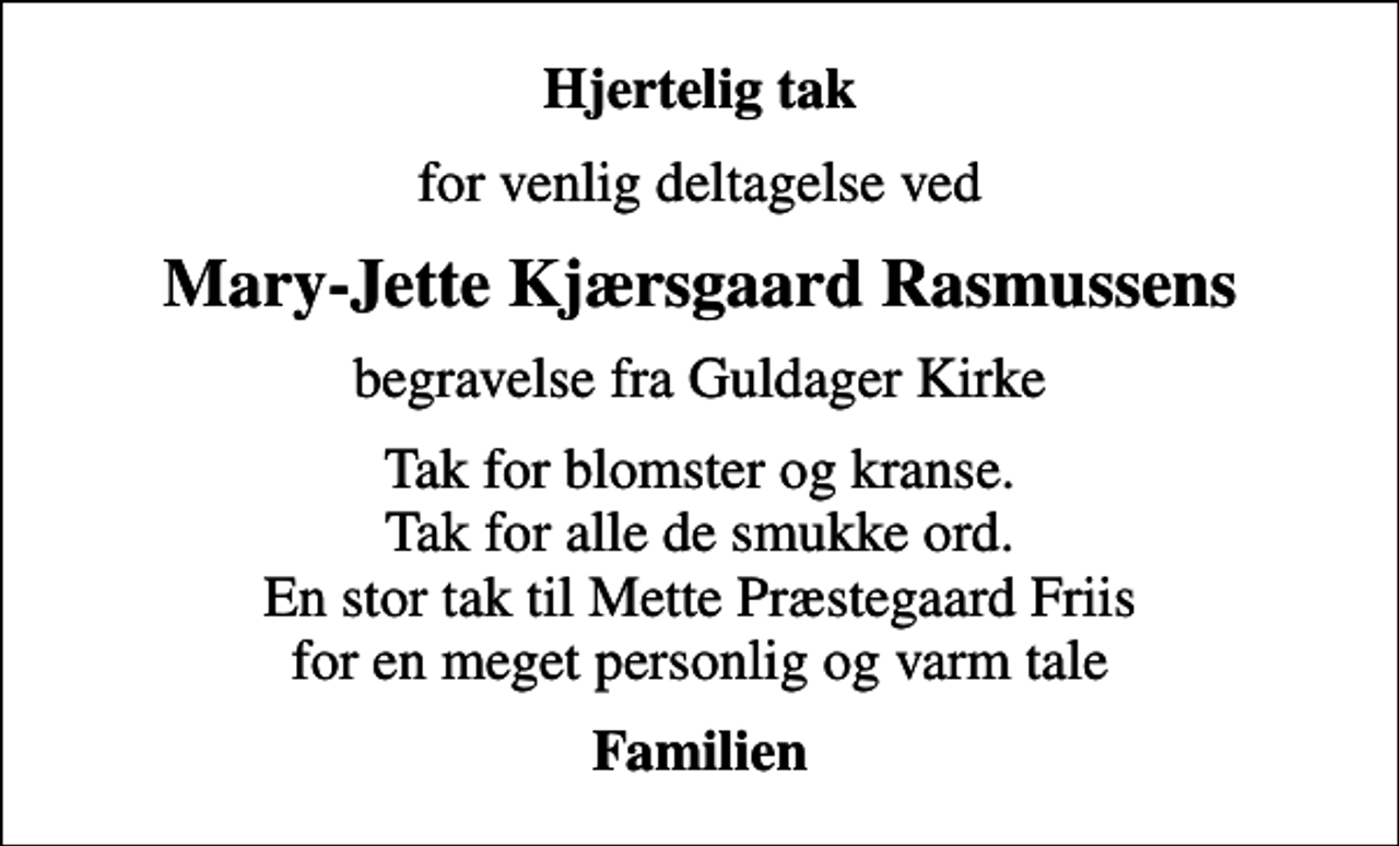 <p>Hjertelig tak<br />for venlig deltagelse ved<br />Mary-Jette Kjærsgaard Rasmussens<br />begravelse fra Guldager Kirke<br />Tak for blomster og kranse. Tak for alle de smukke ord. En stor tak til Mette Præstegaard Friis for en meget personlig og varm tale<br />Familien</p>