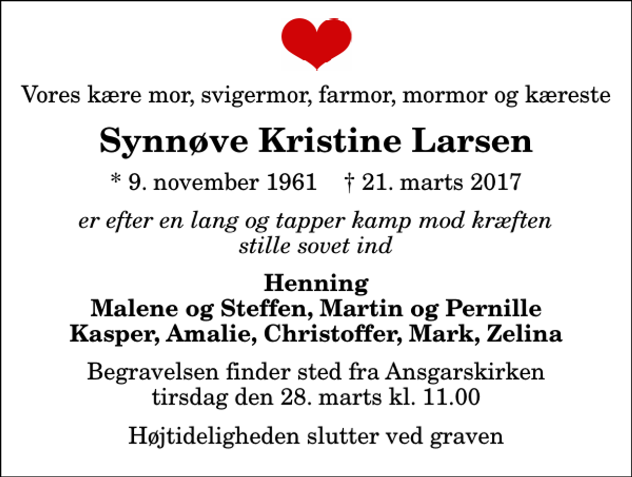 <p>Vores kære mor, svigermor, farmor, mormor og kæreste<br />Synnøve Kristine Larsen<br />* 9. november 1961 ✝ 21. marts 2017<br />er efter en lang og tapper kamp mod kræften stille sovet ind<br />Henning Malene og Steffen, Martin og Pernille Kasper, Amalie, Christoffer, Mark, Zelina<br />Begravelsen finder sted fra Ansgarskirken tirsdag den 28. marts kl. 11.00 Højtideligheden slutter ved graven</p>