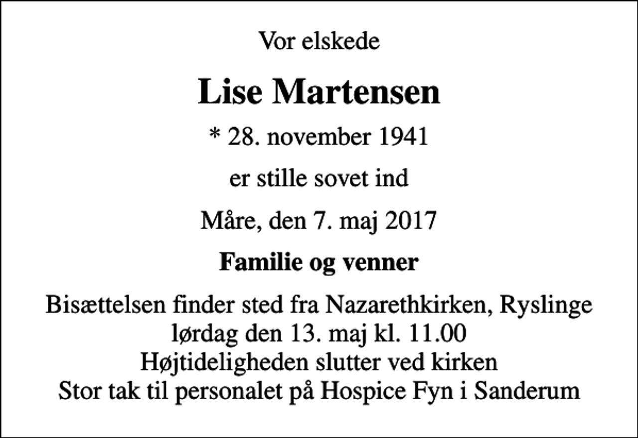 <p>Vor elskede<br />Lise Martensen<br />* 28. november 1941<br />er stille sovet ind<br />Måre, den 7. maj 2017<br />Familie og venner<br />Bisættelsen finder sted fra Nazarethkirken, Ryslinge lørdag den 13. maj kl. 11.00 Højtideligheden slutter ved kirken Stor tak til personalet på Hospice Fyn i Sanderum</p>