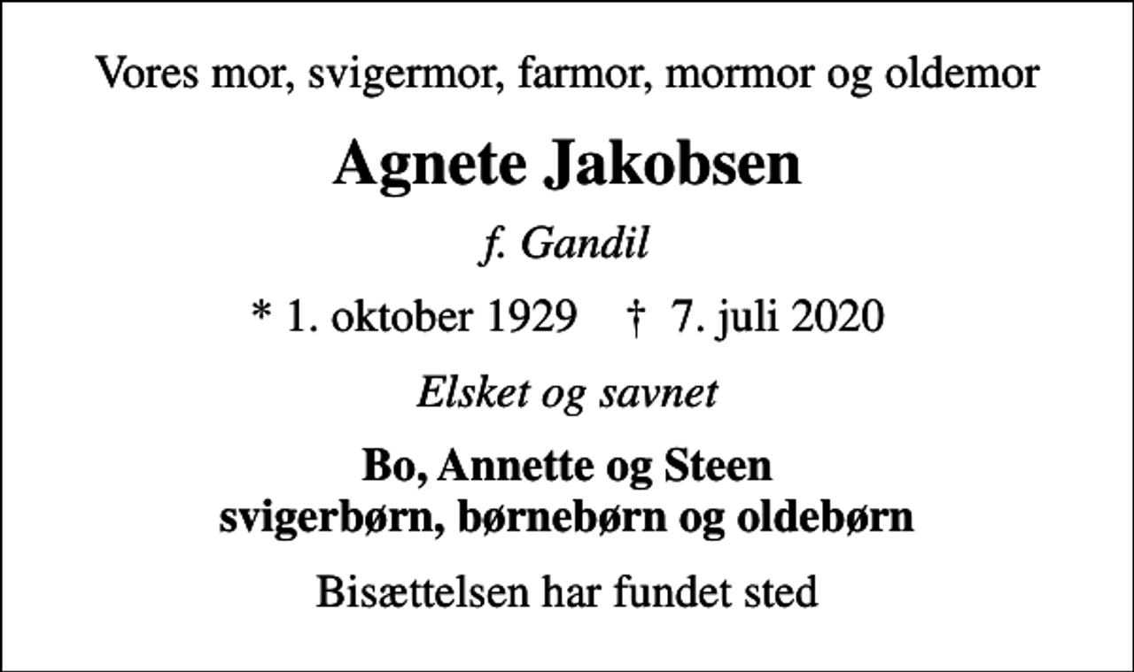 <p>Vores mor, svigermor, farmor, mormor og oldemor<br />Agnete Jakobsen<br />f. Gandil<br />* 1. oktober 1929 ✝ 7. juli 2020<br />Elsket og savnet<br />Bo, Annette og Steen svigerbørn, børnebørn og oldebørn<br />Bisættelsen har fundet sted</p>