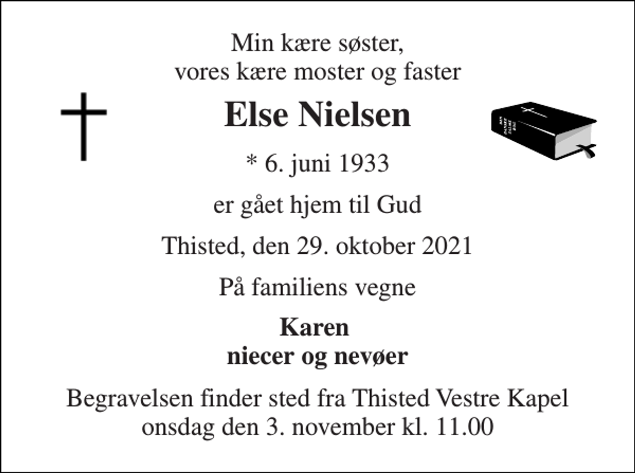 <p>Min kære søster, vores kære moster og faster<br />Else Nielsen<br />*​ 6. juni 1933<br />er gået hjem til Gud<br />Thisted, den 29. oktober 2021<br />På familiens vegne<br />Karen niecer og nevøer<br />Begravelsen​ finder sted fra Thisted Vestre Kapel​ onsdag den 3. november​ kl. 11.00</p>