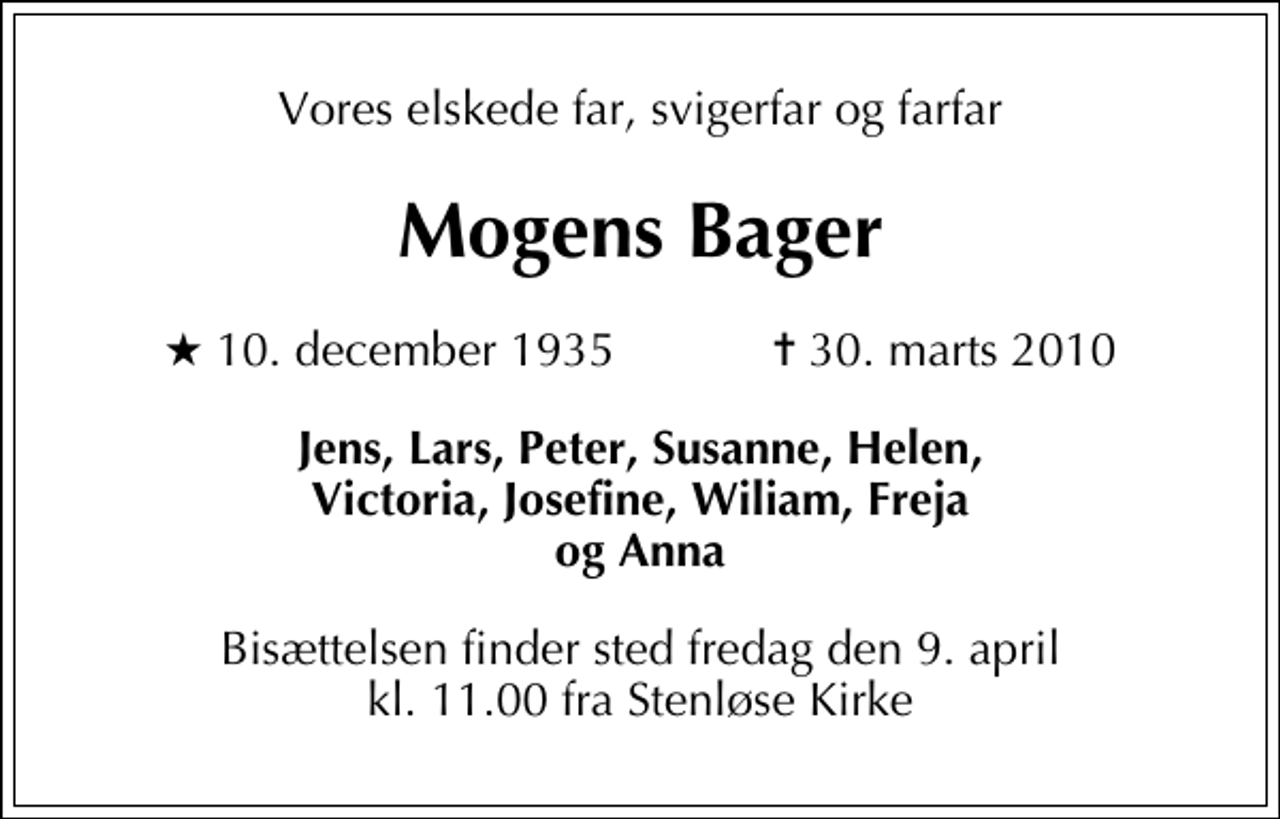 <p>Vores elskede far, svigerfar og farfar<br />Mogens Bager<br />* 10. december 1935 ✝ 30. marts 2010<br />Jens, Lars, Peter, Susanne, Helen, Victoria, Josefine, Wiliam, Freja og Anna<br />Bisættelsen finder sted fredag den 9. april kl. 11.00 fra Stenløse Kirke</p>