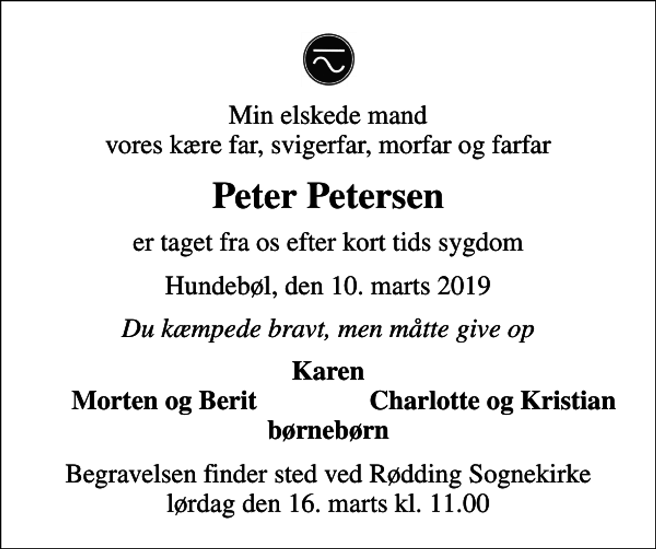 <p>Min elskede mand vores kære far, svigerfar, morfar og farfar<br />Peter Petersen<br />er taget fra os efter kort tids sygdom<br />Hundebøl, den 10. marts 2019<br />Du kæmpede bravt, men måtte give op<br />Karen<br />Morten og Berit<br />Charlotte og Kristian<br />Begravelsen finder sted ved Rødding Sognekirke lørdag den 16. marts kl. 11.00</p>