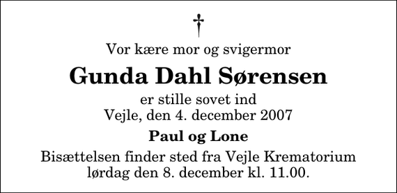 <p>Vor kære mor og svigermor<br />Gunda Dahl Sørensen<br />er stille sovet ind Vejle, den 4. december 2007<br />Paul og Lone<br />Bisættelsen finder sted fra Skovkapellet lørdag den 8. december kl. 11.00</p>