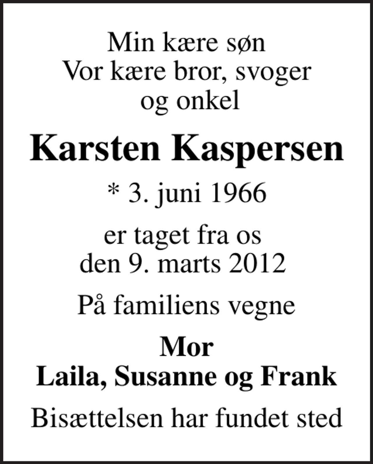 <p>Min kære søn Vor kære bror, svoger og onkel<br />Karsten Kaspersen<br />* 3. juni 1966<br />er taget fra os den 9. marts 2012<br />På familiens vegne<br />Mor Laila, Susanne og Frank<br />Bisættelsen har fundet sted</p>