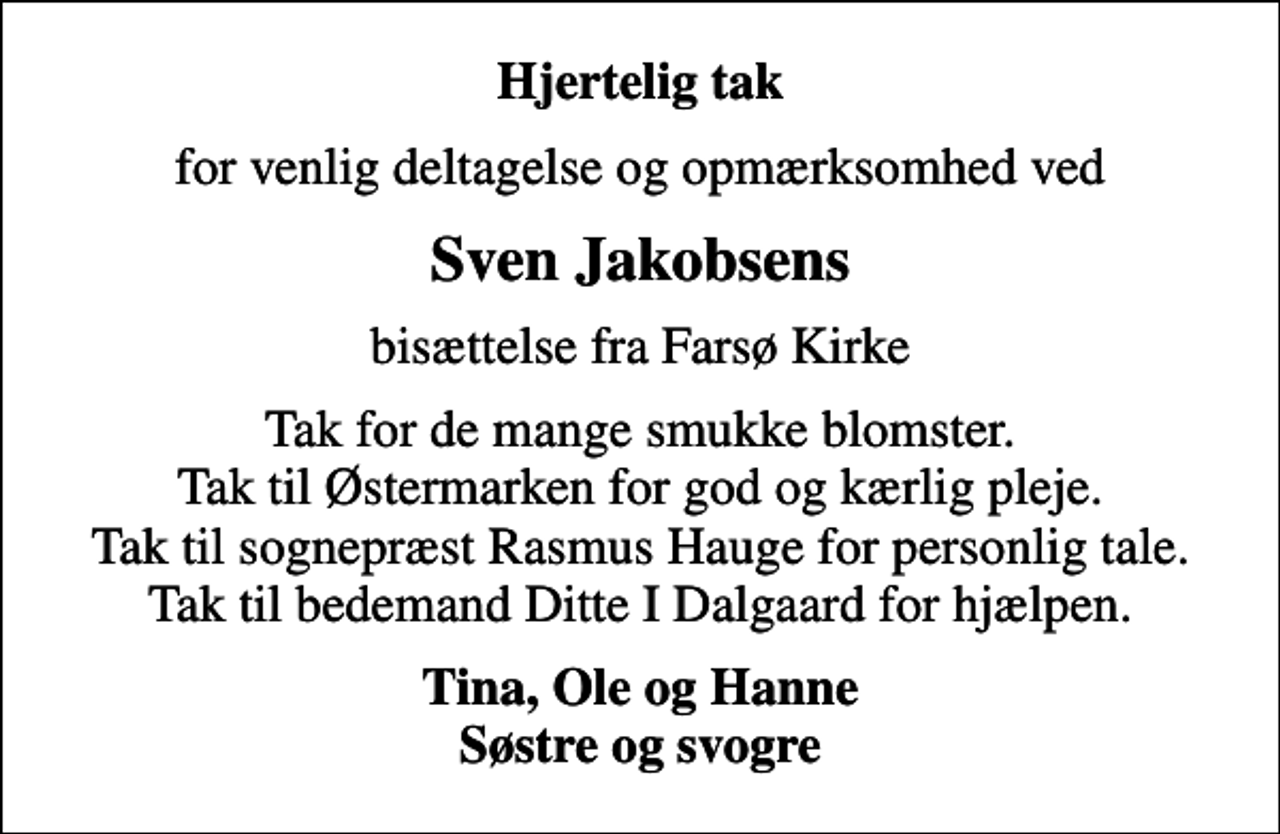 <p>Hjertelig tak<br />for venlig deltagelse og opmærksomhed ved<br />Sven Jakobsens<br />bisættelse fra Farsø Kirke<br />Tak for de mange smukke blomster. Tak til Østermarken for god og kærlig pleje. Tak til sognepræst Rasmus Hauge for personlig tale. Tak til bedemand Ditte I Dalgaard for hjælpen.<br />Tina, Ole og Hanne Søstre og svogre</p>