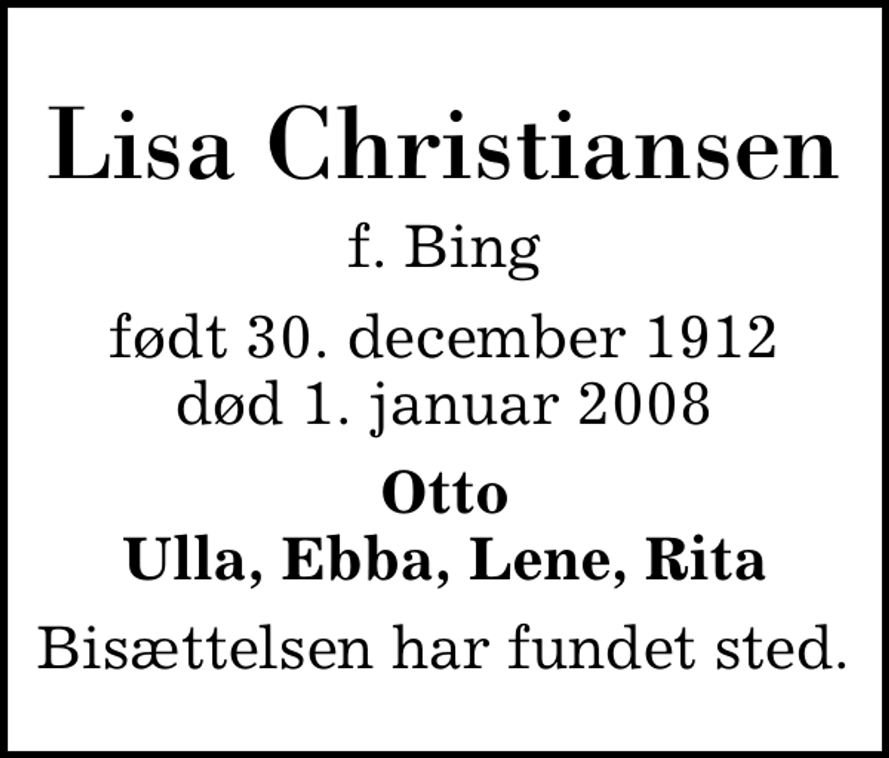 <p>Lisa Christiansen<br />f. Bing<br />født 30. december 1912<br />død 1. januar 2008<br />Otto Ulla, Ebba, Lene, Rita<br />Bisættelsen har fundet sted</p>