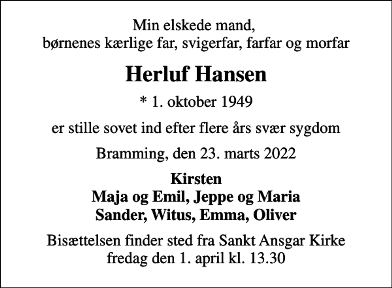 <p>Min elskede mand, børnenes kærlige far, svigerfar, farfar og morfar<br />Herluf Hansen<br />* 1. oktober 1949<br />er stille sovet ind efter flere års svær sygdom<br />Bramming, den 23. marts 2022<br />Kirsten Maja og Emil, Jeppe og Maria Sander, Witus, Emma, Oliver<br />Bisættelsen finder sted fra Sankt Ansgar Kirke fredag den 1. april kl. 13.30</p>