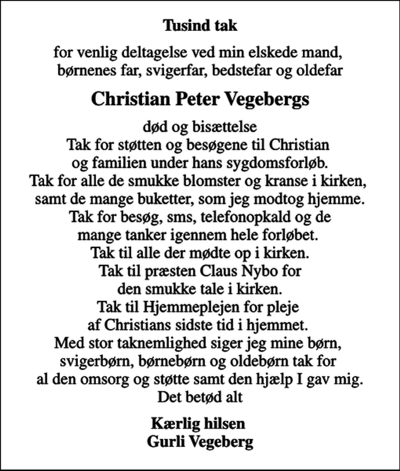 <p>Tusind tak<br />for venlig deltagelse ved min elskede mand, børnenes far, svigerfar, bedstefar og oldefar<br />Christian Peter Vegebergs<br />død og bisættelse Tak for støtten og besøgene til Christian og familien under hans sygdomsforløb. Tak for alle de smukke blomster og kranse i kirken, samt de mange buketter, som jeg modtog hjemme. Tak for besøg, sms, telefonopkald og de mange tanker igennem hele forløbet. Tak til alle der mødte op i kirken. Tak til præsten Claus Nybo for den smukke tale i kirken. Tak til Hjemmeplejen for pleje af Christians sidste tid i hjemmet. Med stor taknemlighed siger jeg mine børn, svigerbørn, børnebørn og oldebørn tak for al den omsorg og støtte samt den hjælp I gav mig. Det betød alt<br />Kærlig hilsen Gurli Vegeberg</p>