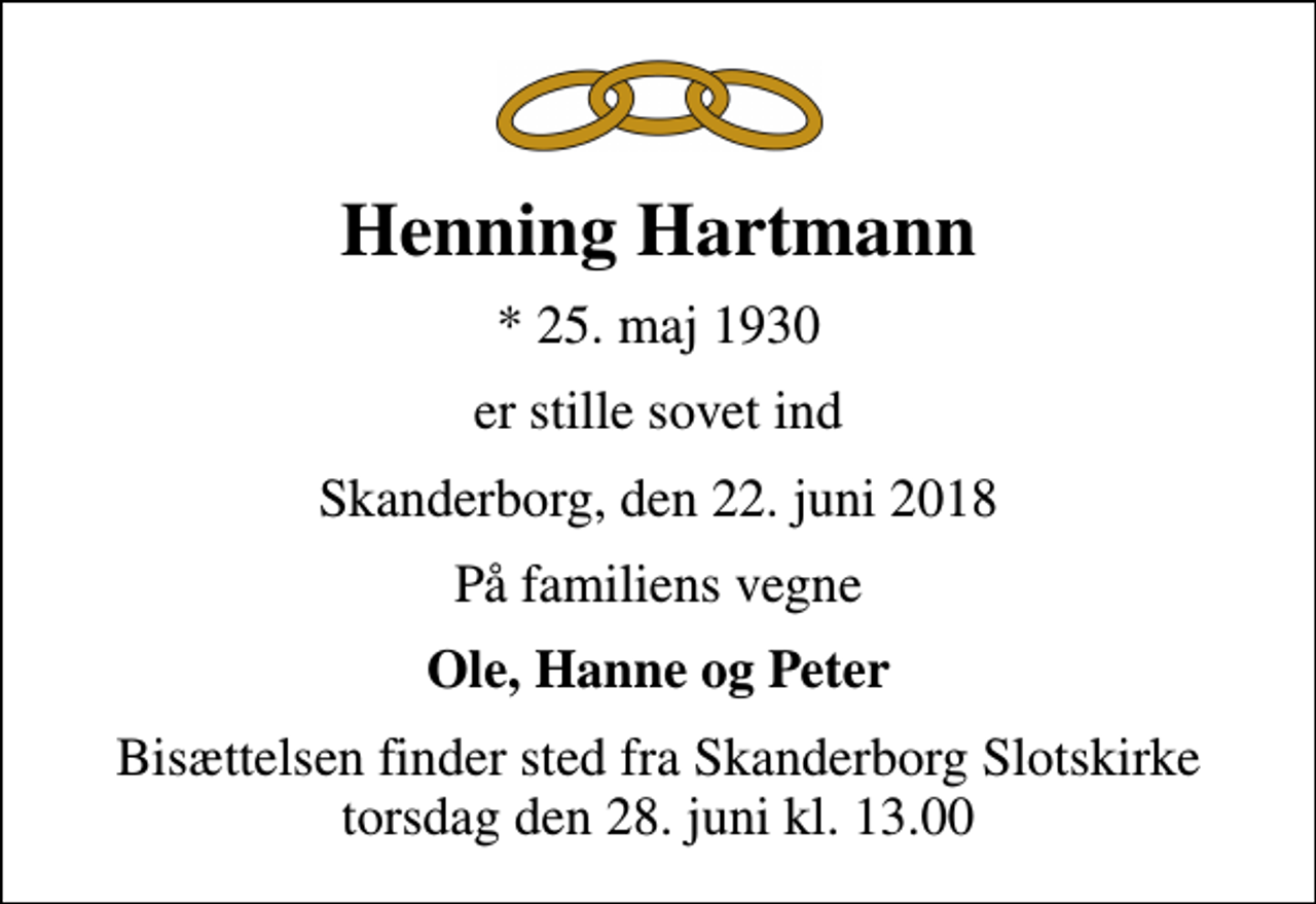 <p>Henning Hartmann<br />* 25. maj 1930<br />er stille sovet ind<br />Skanderborg, den 22. juni 2018<br />På familiens vegne<br />Ole, Hanne og Peter<br />Bisættelsen finder sted fra Skanderborg Slotskirke torsdag den 28. juni kl. 13.00</p>