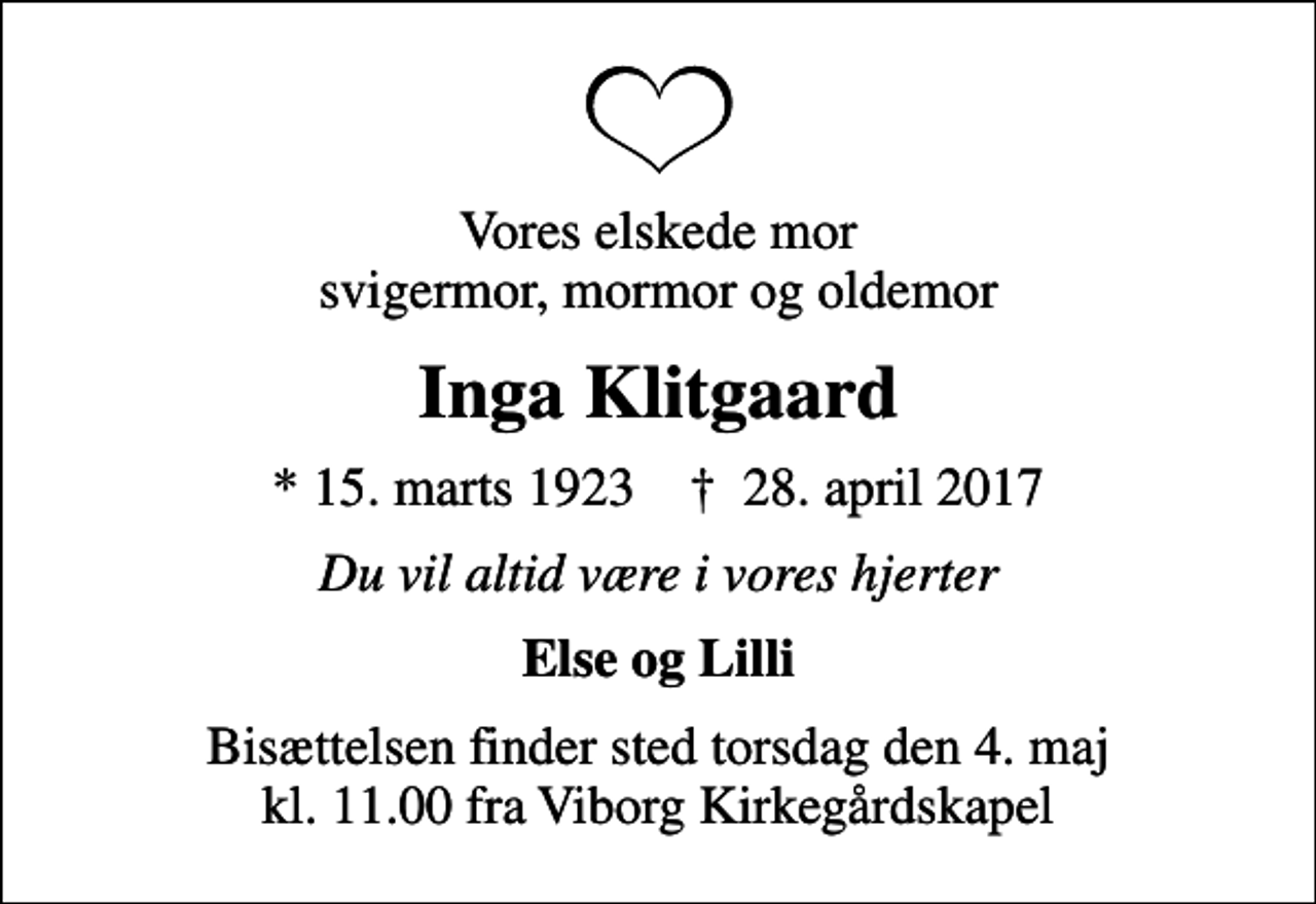 <p>Vores elskede mor svigermor, mormor og oldemor<br />Inga Klitgaard<br />* 15. marts 1923 ✝ 28. april 2017<br />Du vil altid være i vores hjerter<br />Else og Lilli<br />Bisættelsen finder sted torsdag den 4. maj kl. 11.00 fra Viborg Kirkegårdskapel</p>
