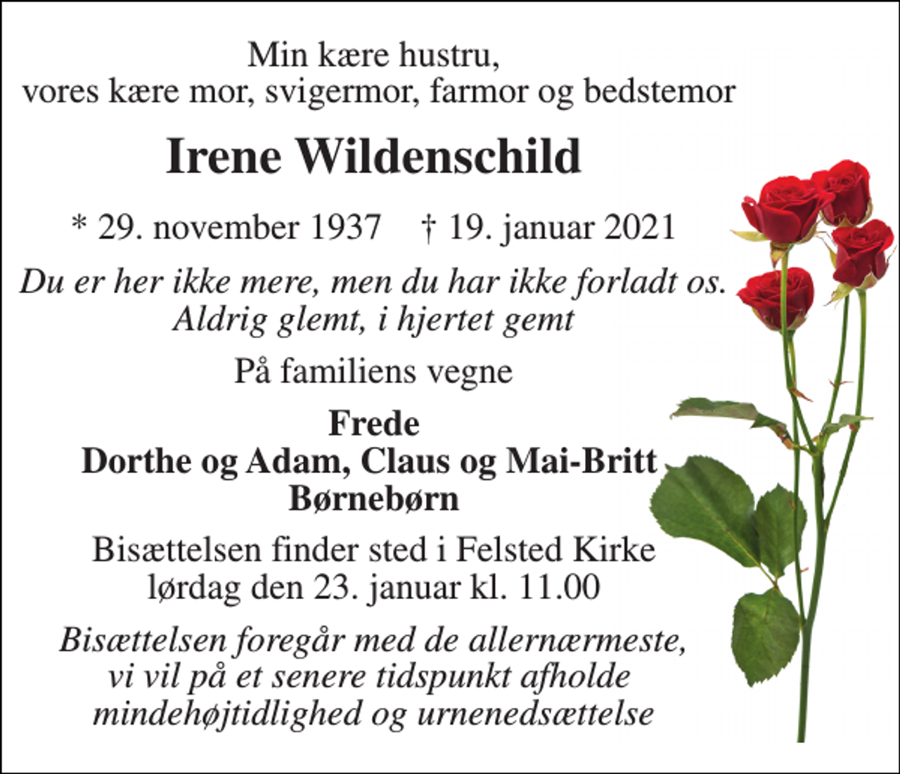 <p>Min kære hustru, vores kære mor, svigermor, farmor og bedstemor<br />Irene Wildenschild<br />*​ 29. november 1937​ †​ 19. januar 2021<br />Du er her ikke mere, men du har ikke forladt os. Aldrig glemt, i hjertet gemt<br />På familiens vegne<br />Frede Dorthe og Adam, Claus og Mai-Britt Børnebørn<br />Bisættelsen​ finder sted i Felsted Kirke​ lørdag den 23. januar​ kl. 11.00<br />Bisættelsen foregår med de allernærmeste, vi vil på et senere tidspunkt afholde mindehøjtidlighed og urnenedsættelse</p>