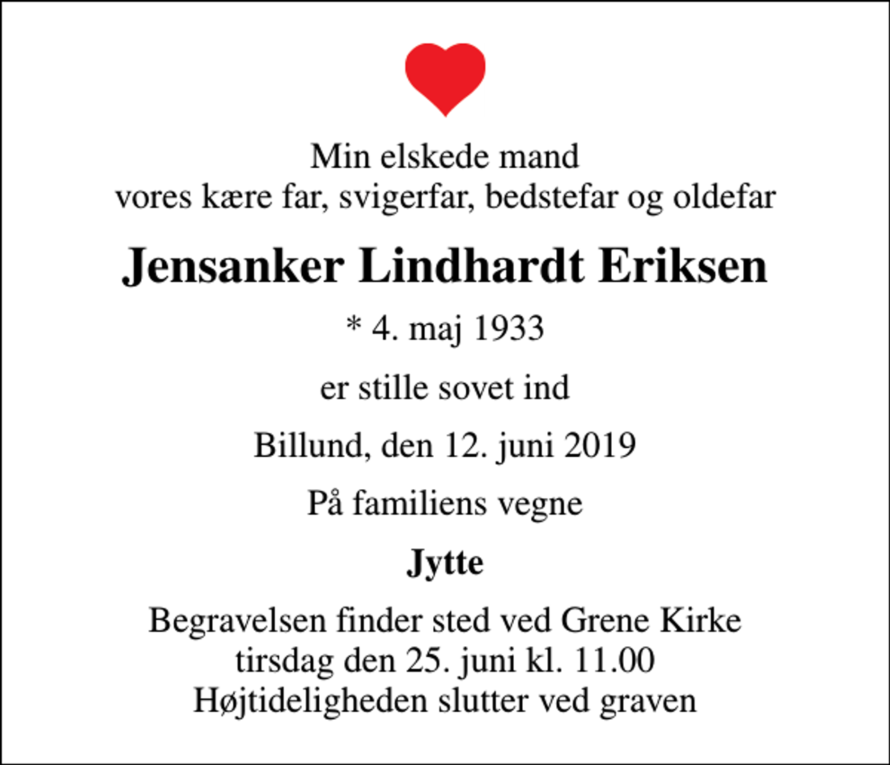 <p>Min elskede mand vores kære far, svigerfar, bedstefar og oldefar<br />Jensanker Lindhardt Eriksen<br />* 4. maj 1933<br />er stille sovet ind<br />Billund, den 12. juni 2019<br />På familiens vegne<br />Jytte<br />Begravelsen finder sted ved Grene Kirke tirsdag den 25. juni kl. 11.00 Højtideligheden slutter ved graven</p>