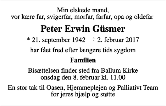 <p>Min elskede mand, vor kære far, svigerfar, morfar, farfar, opa og oldefar<br />Peter Erwin Güsmer<br />* 21. september 1942 ✝ 2. februar 2017<br />har fået fred efter længere tids sygdom<br />Familien<br />Bisættelsen finder sted fra Ballum Kirke onsdag den 8. februar kl. 11.00<br />En stor tak til Oasen, Hjemmeplejen og Palliativt Team for jeres hjælp og støtte</p>