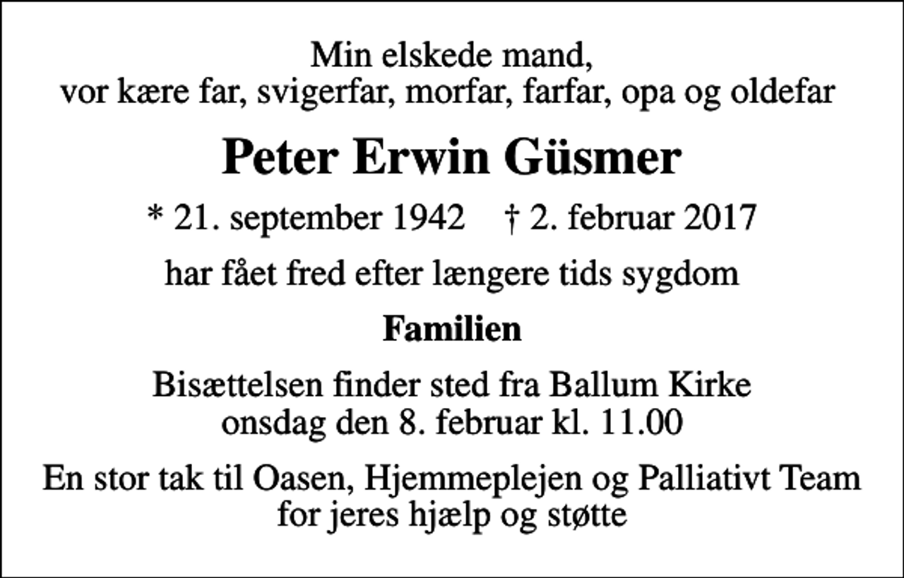 <p>Min elskede mand, vor kære far, svigerfar, morfar, farfar, opa og oldefar<br />Peter Erwin Güsmer<br />* 21. september 1942 ✝ 2. februar 2017<br />har fået fred efter længere tids sygdom<br />Familien<br />Bisættelsen finder sted fra Ballum Kirke onsdag den 8. februar kl. 11.00<br />En stor tak til Oasen, Hjemmeplejen og Palliativt Team for jeres hjælp og støtte</p>