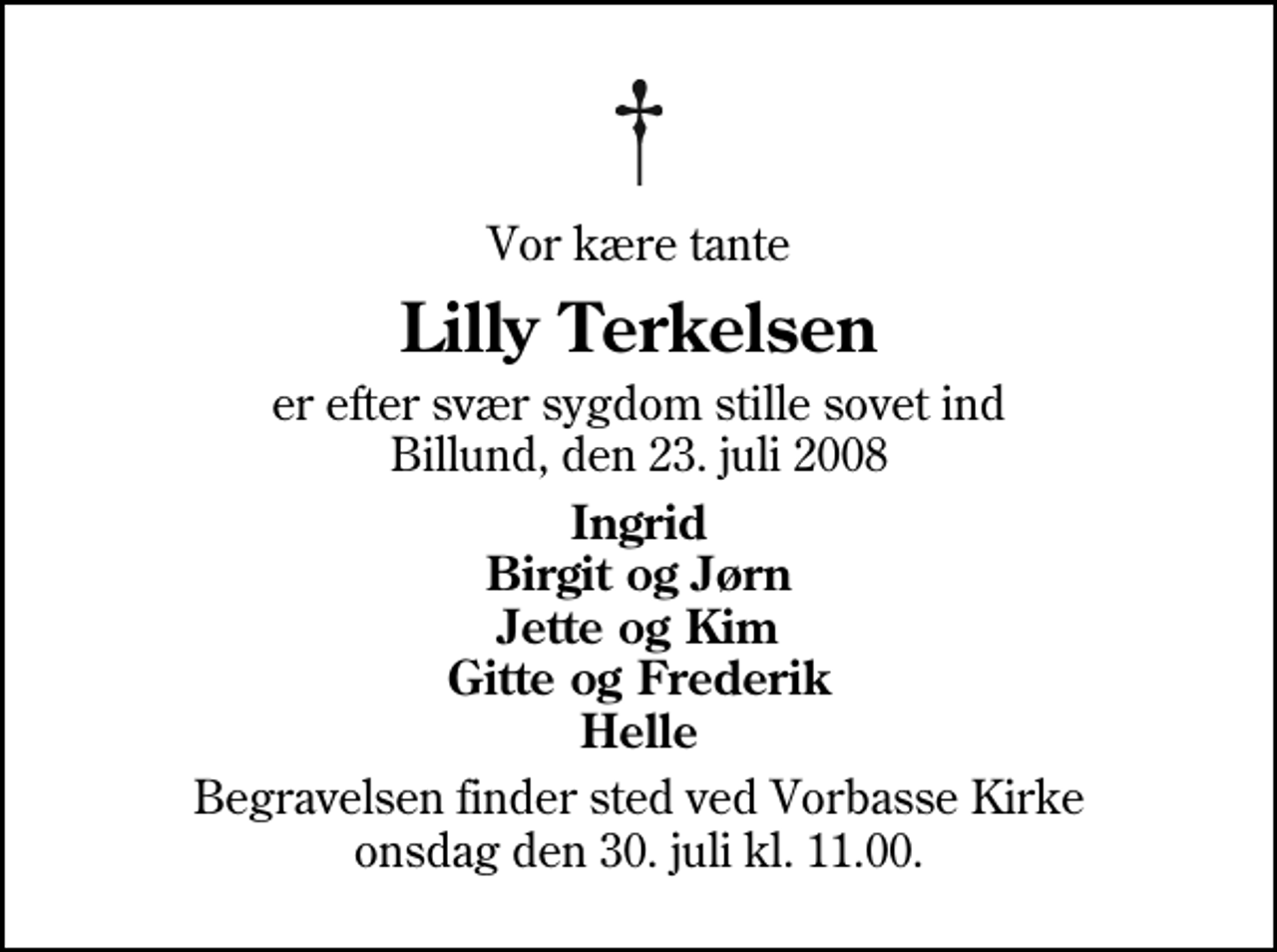 <p>Vor kære tante<br />Lilly Terkelsen<br />er efter svær sygdom stille sovet ind Billund, den 23. juli 2008<br />Ingrid Birgit og Jørn Jette og Kim Gitte og Frederik Helle<br />Begravelsen finder sted ved Vorbasse Kirke onsdag den 30. juli kl. 11.00</p>