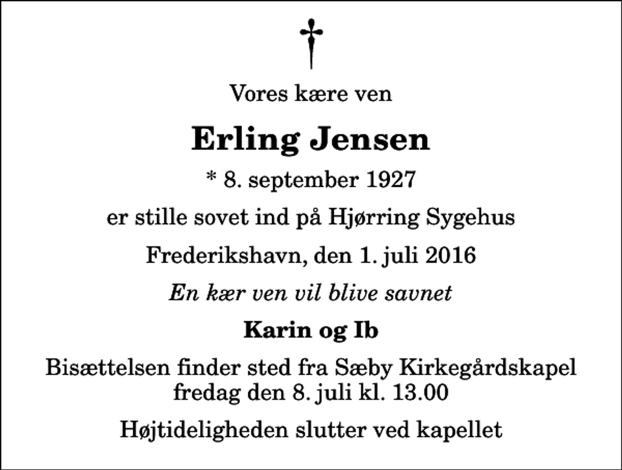 <p>Vores kære ven<br />Erling Jensen<br />* 8. september 1927<br />er stille sovet ind på Hjørring Sygehus<br />Frederikshavn, den 1. juli 2016<br />En kær ven vil blive savnet<br />Karin og Ib<br />Bisættelsen finder sted fra Sæby Kirkegårdskapel fredag den 8. juli kl. 13.00 Højtideligheden slutter ved kapellet</p>