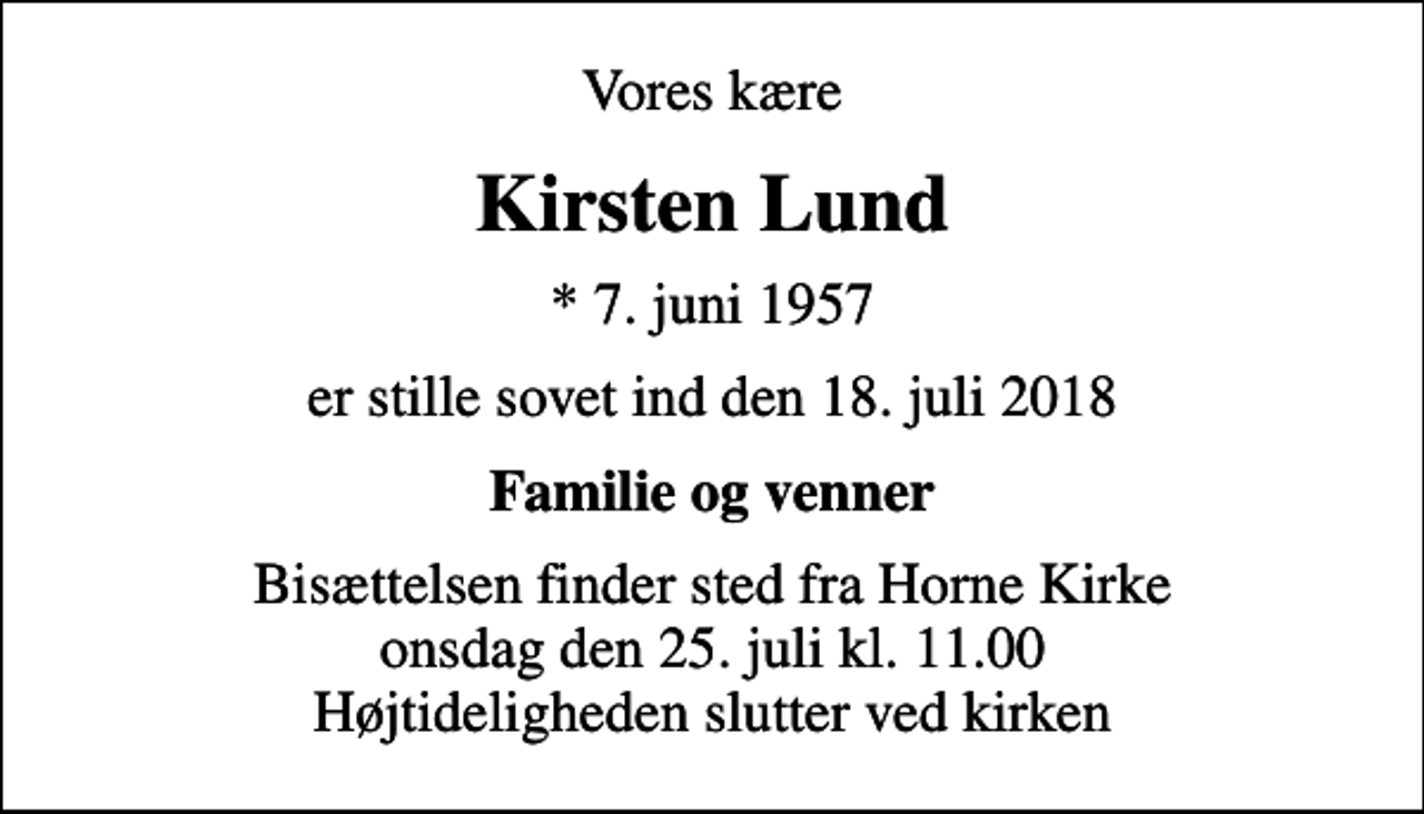 <p>Vores kære<br />Kirsten Lund<br />* 7. juni 1957<br />er stille sovet ind den 18. juli 2018<br />Familie og venner<br />Bisættelsen finder sted fra Horne Kirke onsdag den 25. juli kl. 11.00 Højtideligheden slutter ved kirken</p>