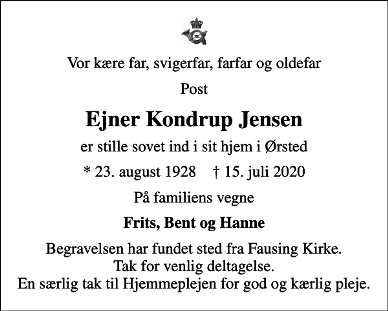 <p>Vor kære far, svigerfar, farfar og oldefar<br />Post<br />Ejner Kondrup Jensen<br />er stille sovet ind i sit hjem i Ørsted<br />* 23. august 1928 ✝ 15. juli 2020<br />På familiens vegne<br />Frits, Bent og Hanne<br />Begravelsen har fundet sted fra Fausing Kirke. Tak for venlig deltagelse. En særlig tak til Hjemmeplejen for god og kærlig pleje.</p>