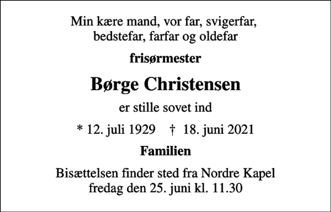 <p>Min kære mand, vor far, svigerfar, bedstefar, farfar og oldefar<br />frisørmester<br />Børge Christensen<br />er stille sovet ind<br />* 12. juli 1929 ✝ 18. juni 2021<br />Familien<br />Bisættelsen finder sted fra Nordre Kapel fredag den 25. juni kl. 11.30</p>