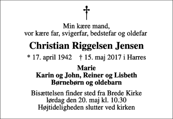 <p>Min kære mand, vor kære far, svigerfar, bedstefar og oldefar<br />Christian Riggelsen Jensen<br />* 17. april 1942 ✝ 15. maj 2017 i Harres<br />Marie Karin og John, Reiner og Lisbeth Børnebørn og oldebarn<br />Bisættelsen finder sted fra Brede Kirke lørdag den 20. maj kl. 10.30 Højtideligheden slutter ved kirken</p>