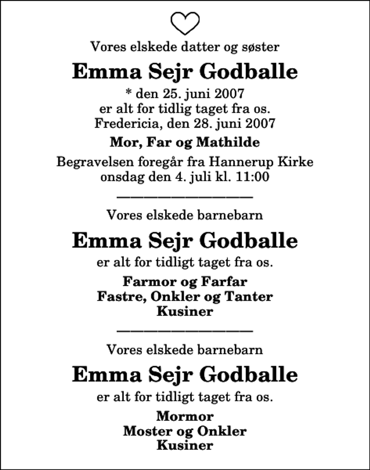 <p>Vores elskede datter og søster<br />Emma Sejr Godballe<br />* den 25. juni 2007 er alt for tidlig taget fra os. Fredericia, den 28. juni 2007<br />Mor, Far og Mathilde<br />Begravelsen foregår fra Hannerup Kirke onsdag den 4. juli kl. 11:00<br />Vores elskede barnebarn<br />Emma Sejr Godballe<br />er alt for tidligt taget fra os.<br />Farmor og Farfar Fastre, Onkler og Tanter Kusiner<br />Vores elskede barnebarn<br />Emma Sejr Godballe<br />er alt for tidligt taget fra os.<br />Mormor Moster og Onkler Kusiner</p>