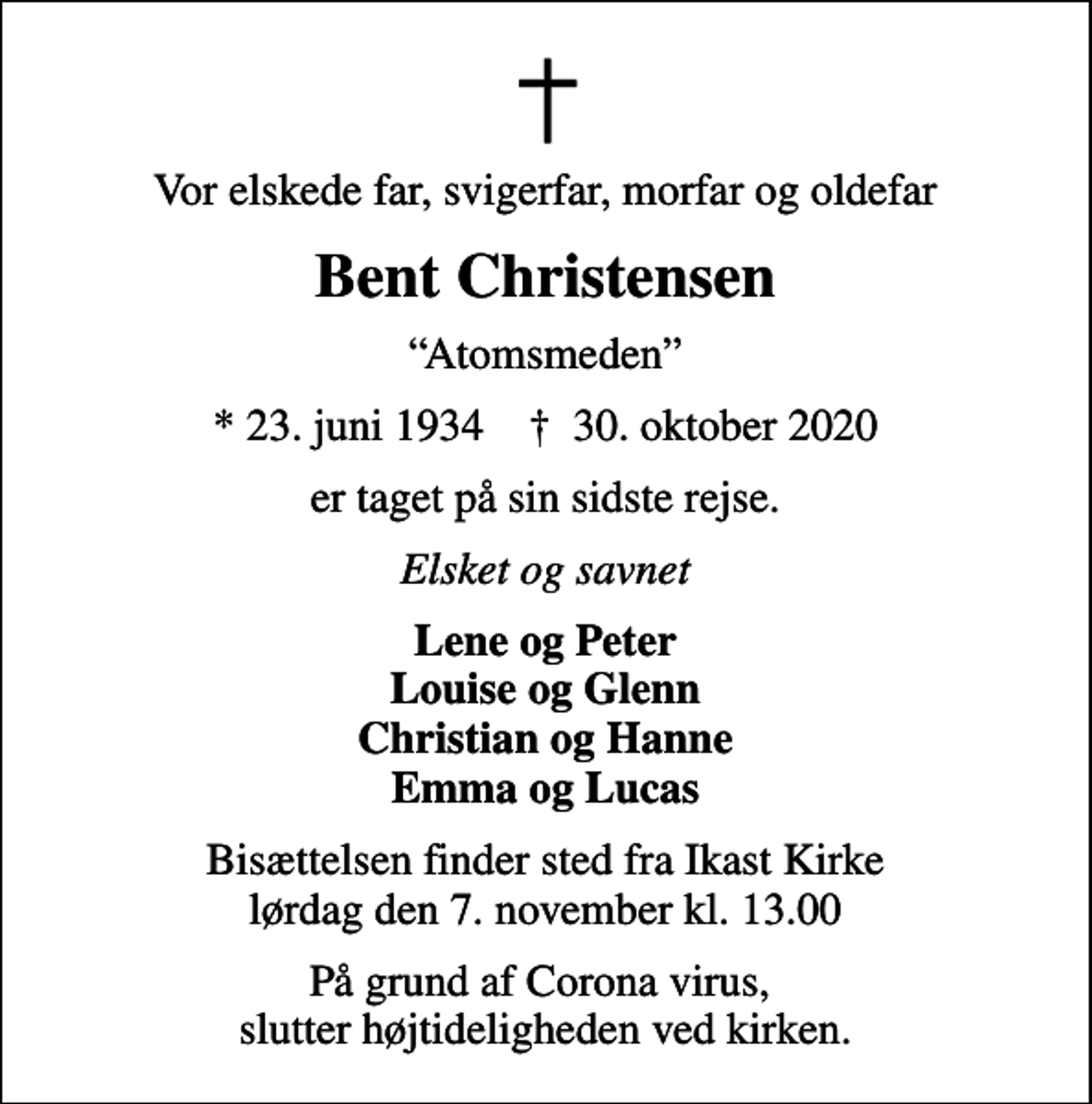 <p>Vor elskede far, svigerfar, morfar og oldefar<br />Bent Christensen<br />Atomsmeden<br />* 23. juni 1934 ✝ 30. oktober 2020<br />er taget på sin sidste rejse.<br />Elsket og savnet<br />Lene og Peter Louise og Glenn Christian og Hanne Emma og Lucas<br />Bisættelsen finder sted fra Ikast Kirke lørdag den 7. november kl. 13.00<br />På grund af Corona virus, slutter højtideligheden ved kirken.</p>
