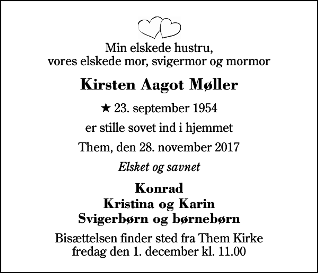 <p>Min elskede hustru, vores elskede mor, svigermor og mormor<br />Kirsten Aagot Møller<br />* 23. september 1954<br />er stille sovet ind i hjemmet<br />Them, den 28. november 2017<br />Elsket og savnet<br />Konrad Kristina og Karin Svigerbørn og børnebørn<br />Bisættelsen finder sted fra Them Kirke fredag den 1. december kl. 11.00</p>
