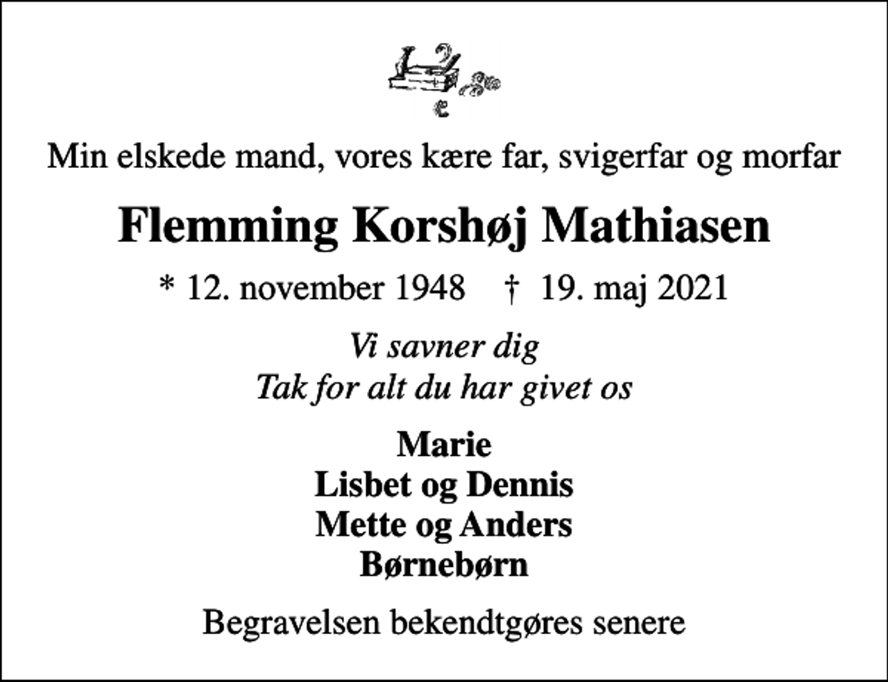 <p>Min elskede mand, vores kære far, svigerfar og morfar<br />Flemming Korshøj Mathiasen<br />* 12. november 1948 ✝ 19. maj 2021<br />Vi savner dig Tak for alt du har givet os<br />Marie Lisbet og Dennis Mette og Anders Børnebørn<br />Begravelsen bekendtgøres senere</p>