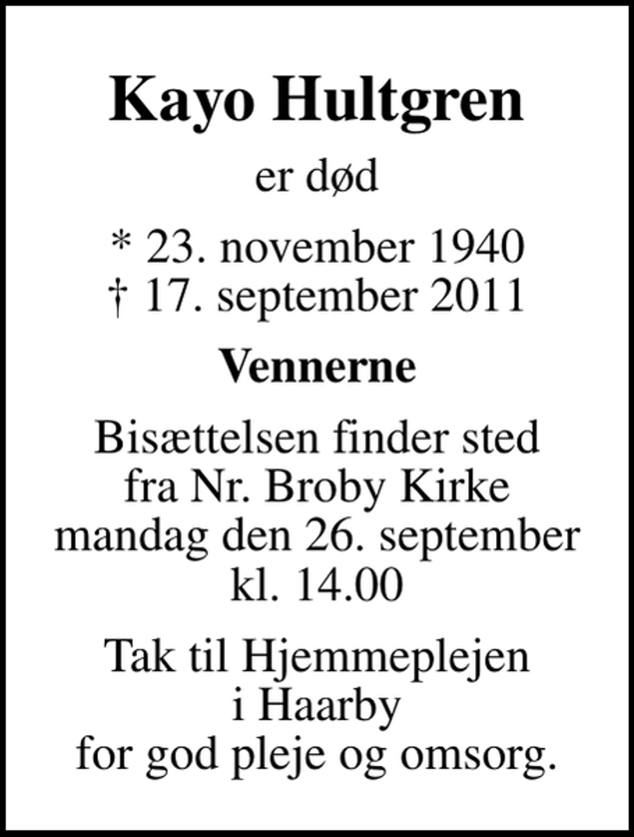 <p>Kayo Hultgren<br />er død<br />* 23. november 1940<br />✝ 17. september 2011<br />Vennerne<br />Bisættelsen finder sted fra Nr. Broby Kirke mandag den 26. september kl. 14.00<br />Tak til Hjemmeplejen i Haarby for god pleje og omsorg.</p>
