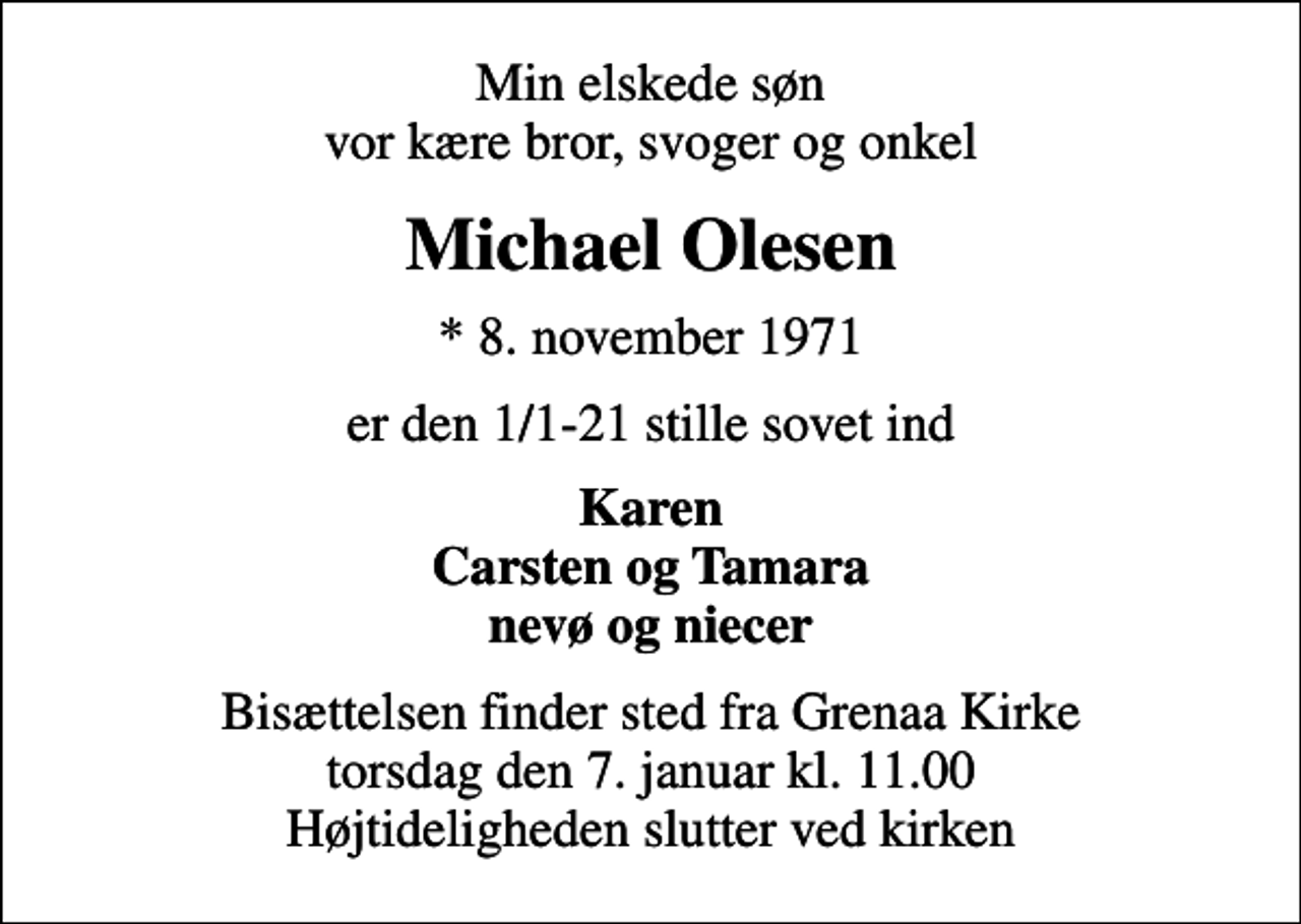 <p>Min elskede søn vor kære bror, svoger og onkel<br />Michael Olesen<br />* 8. november 1971<br />er den 1/1-21 stille sovet ind<br />Karen Carsten og Tamara nevø og niecer<br />Bisættelsen finder sted fra Grenaa Kirke torsdag den 7. januar kl. 11.00 Højtideligheden slutter ved kirken</p>
