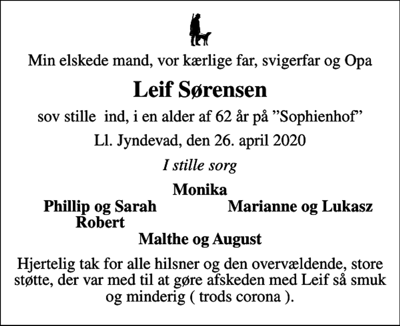 <p>Min elskede mand, vor kærlige far, svigerfar og Opa<br />Leif Sørensen<br />sov stille ind, i en alder af 62 år på Sophienhof<br />Ll. Jyndevad, den 26. april 2020<br />I stille sorg<br />Monika<br />Phillip og Sarah<br />Marianne og Lukasz<br />Robert<br />Hjertelig tak for alle hilsner og den overvældende, store støtte, der var med til at gøre afskeden med Leif så smuk og minderig ( trods corona ).</p>