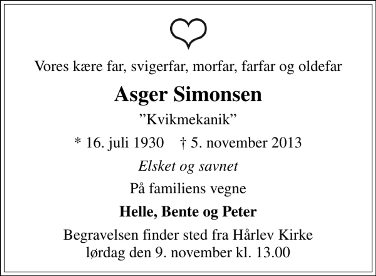 <p>Vores kære far, svigerfar, morfar, farfar og oldefar<br />Asger Simonsen<br />Kvikmekanik<br />* 16. juli 1930 ✝ 5. november 2013<br />Elsket og savnet<br />På familiens vegne<br />Helle, Bente og Peter<br />Begravelsen finder sted fra Hårlev Kirke lørdag den 9. november kl. 13.00</p>