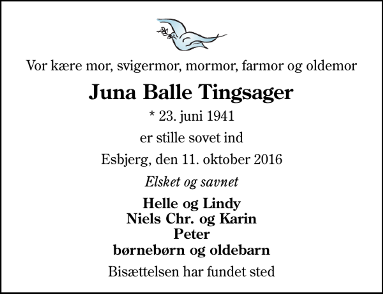 <p>Vor kære mor, svigermor, mormor, farmor og oldemor<br />Juna Balle Tingsager<br />* 23. juni 1941<br />er stille sovet ind<br />Esbjerg, den 11. oktober 2016<br />Elsket og savnet<br />Helle og Lindy Niels Chr. og Karin Peter børnebørn og oldebarn<br />Bisættelsen har fundet sted</p>