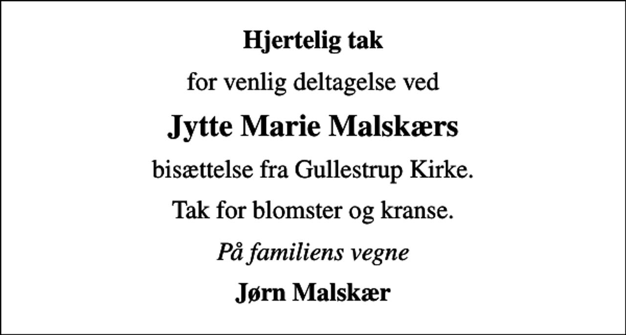 <p>Hjertelig tak<br />for venlig deltagelse ved<br />Jytte Marie Malskærs<br />bisættelse fra Gullestrup Kirke.<br />Tak for blomster og kranse.<br />På familiens vegne<br />Jørn Malskær</p>